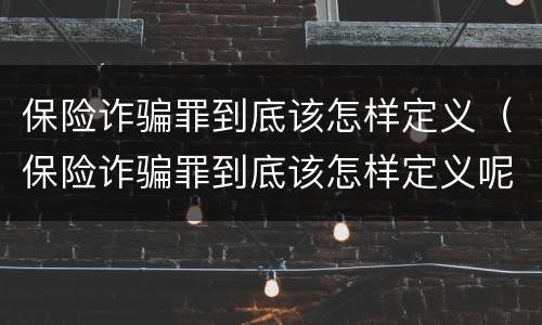 保险诈骗罪到底该怎样定义（保险诈骗罪到底该怎样定义呢）