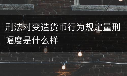 刑法对变造货币行为规定量刑幅度是什么样