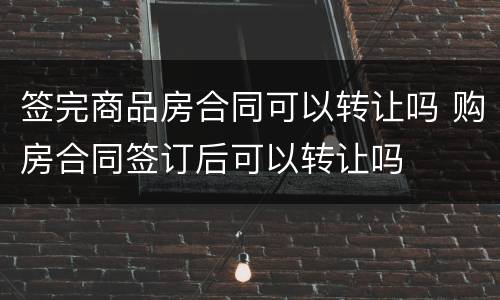 签完商品房合同可以转让吗 购房合同签订后可以转让吗