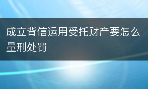 成立背信运用受托财产要怎么量刑处罚