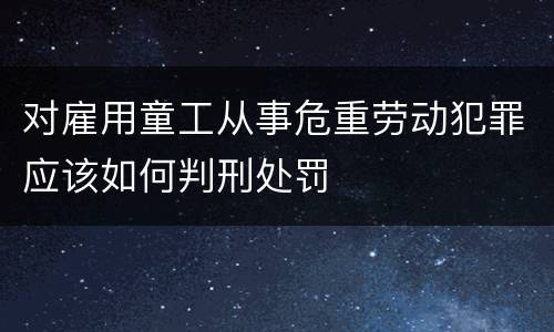 对雇用童工从事危重劳动犯罪应该如何判刑处罚