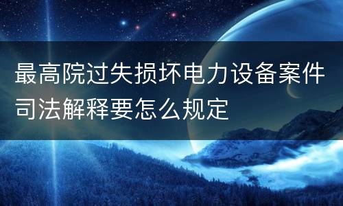 最高院过失损坏电力设备案件司法解释要怎么规定