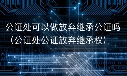公证处可以做放弃继承公证吗（公证处公证放弃继承权）