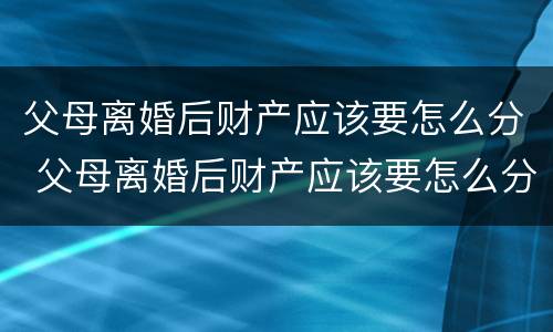 父母离婚后财产应该要怎么分 父母离婚后财产应该要怎么分割