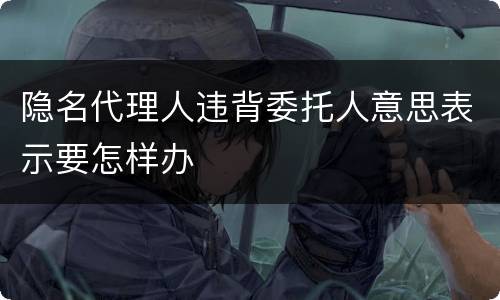 隐名代理人违背委托人意思表示要怎样办