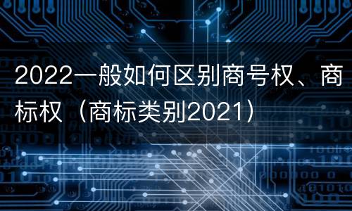 2022一般如何区别商号权、商标权（商标类别2021）