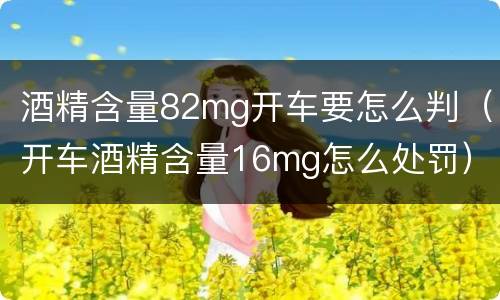 酒精含量82mg开车要怎么判（开车酒精含量16mg怎么处罚）