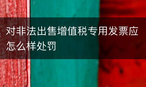 对非法出售增值税专用发票应怎么样处罚