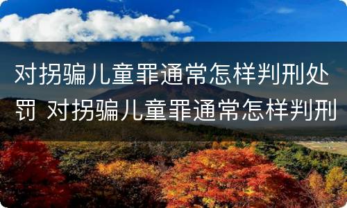 对拐骗儿童罪通常怎样判刑处罚 对拐骗儿童罪通常怎样判刑处罚的