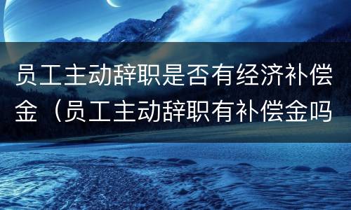 员工主动辞职是否有经济补偿金（员工主动辞职有补偿金吗）