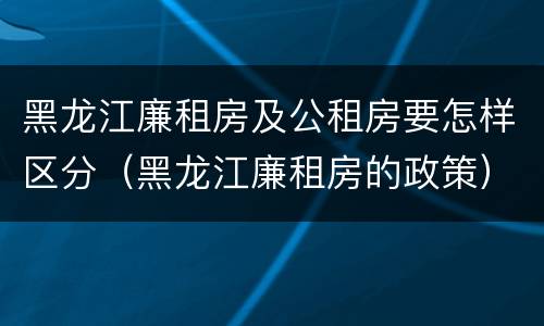 黑龙江廉租房及公租房要怎样区分（黑龙江廉租房的政策）