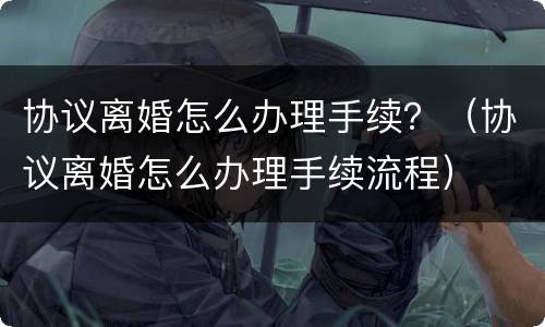 协议离婚怎么办理手续？（协议离婚怎么办理手续流程）