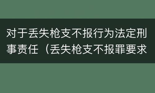 对于丢失枪支不报行为法定刑事责任（丢失枪支不报罪要求造成了严重后果的才构成犯罪）