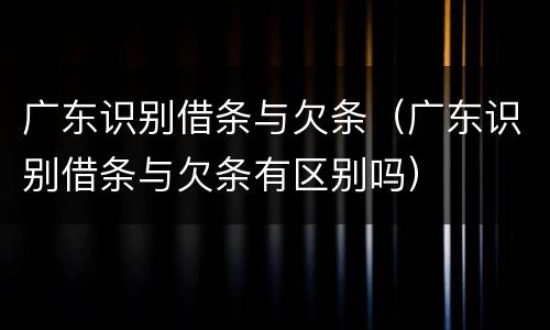 广东识别借条与欠条（广东识别借条与欠条有区别吗）