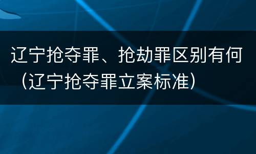 辽宁抢夺罪、抢劫罪区别有何（辽宁抢夺罪立案标准）