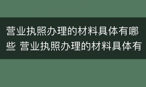 营业执照办理的材料具体有哪些 营业执照办理的材料具体有哪些内容