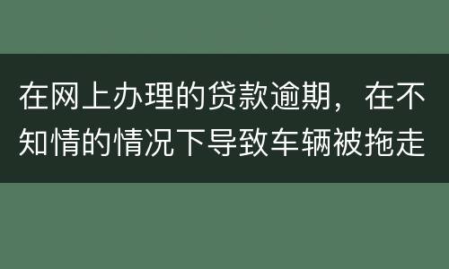 在网上办理的贷款逾期，在不知情的情况下导致车辆被拖走，应该怎么办