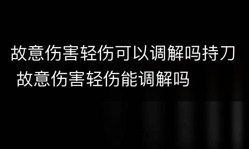 故意伤害轻伤可以调解吗持刀 故意伤害轻伤能调解吗