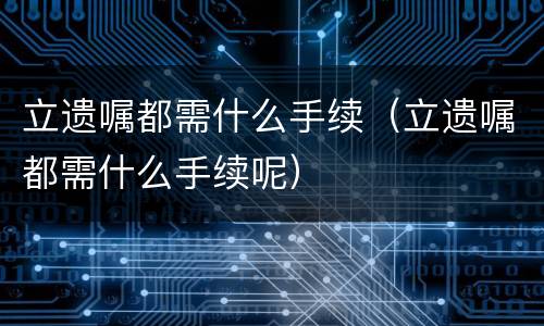 立遗嘱都需什么手续（立遗嘱都需什么手续呢）