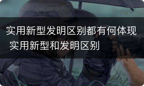 实用新型发明区别都有何体现 实用新型和发明区别