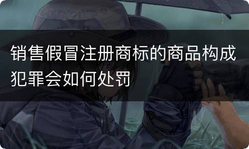销售假冒注册商标的商品构成犯罪会如何处罚