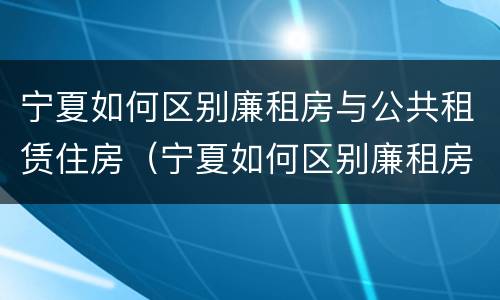 宁夏如何区别廉租房与公共租赁住房（宁夏如何区别廉租房与公共租赁住房）