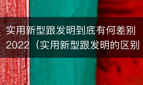 实用新型跟发明到底有何差别2022（实用新型跟发明的区别）