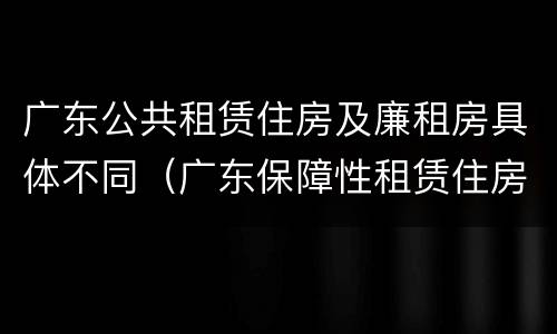 广东公共租赁住房及廉租房具体不同（广东保障性租赁住房）