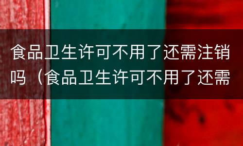 食品卫生许可不用了还需注销吗（食品卫生许可不用了还需注销吗）
