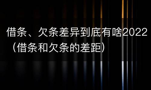 借条、欠条差异到底有啥2022(借条和欠条的差距)
