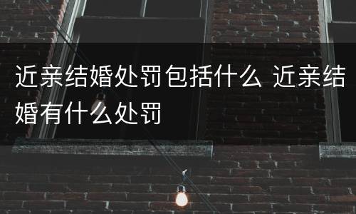 近亲结婚处罚包括什么 近亲结婚有什么处罚