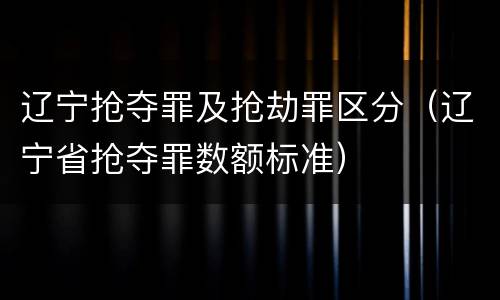 辽宁抢夺罪及抢劫罪区分（辽宁省抢夺罪数额标准）