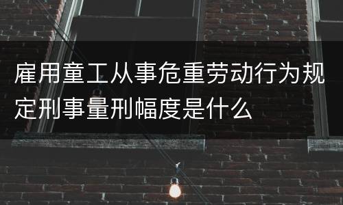 雇用童工从事危重劳动行为规定刑事量刑幅度是什么