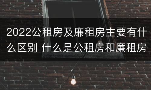 2022公租房及廉租房主要有什么区别 什么是公租房和廉租房