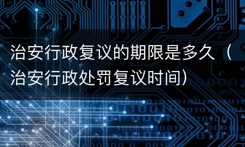 治安行政复议的期限是多久（治安行政处罚复议时间）
