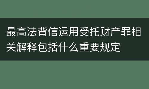 最高法背信运用受托财产罪相关解释包括什么重要规定
