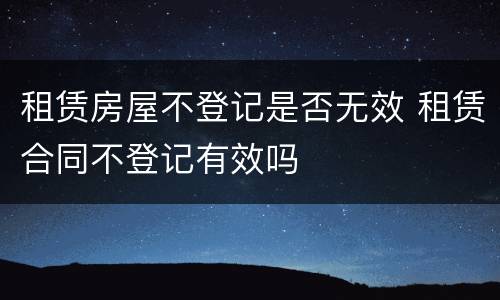 租赁房屋不登记是否无效 租赁合同不登记有效吗