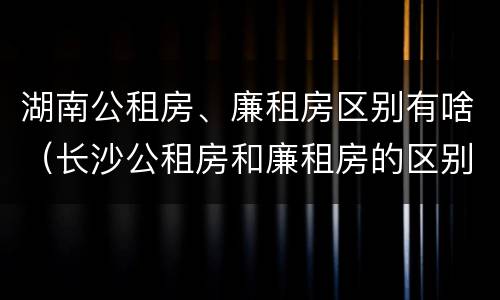 湖南公租房、廉租房区别有啥（长沙公租房和廉租房的区别）