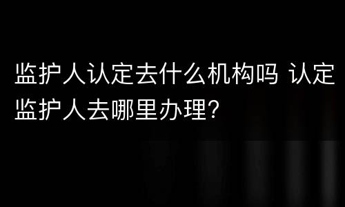 监护人认定去什么机构吗 认定监护人去哪里办理?