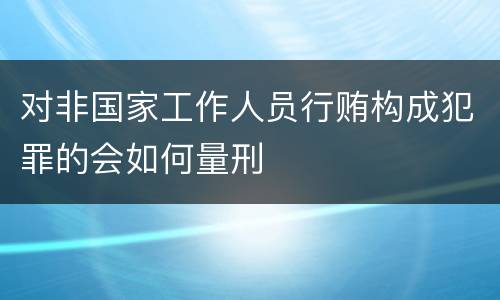 对非国家工作人员行贿构成犯罪的会如何量刑