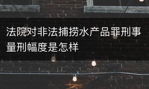 法院对非法捕捞水产品罪刑事量刑幅度是怎样