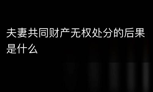 夫妻共同财产无权处分的后果是什么