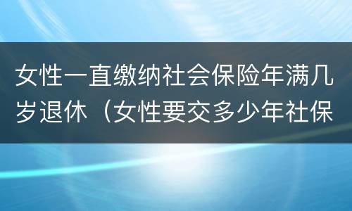 女性一直缴纳社会保险年满几岁退休（女性要交多少年社保才能享受社保报销）