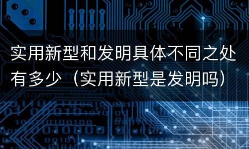 实用新型和发明具体不同之处有多少（实用新型是发明吗）