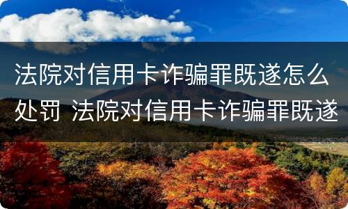 法院对信用卡诈骗罪既遂怎么处罚 法院对信用卡诈骗罪既遂怎么处罚呢