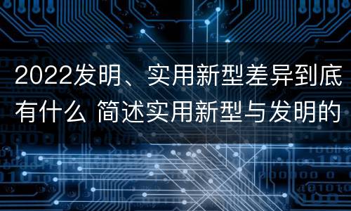 2022发明、实用新型差异到底有什么 简述实用新型与发明的关系?