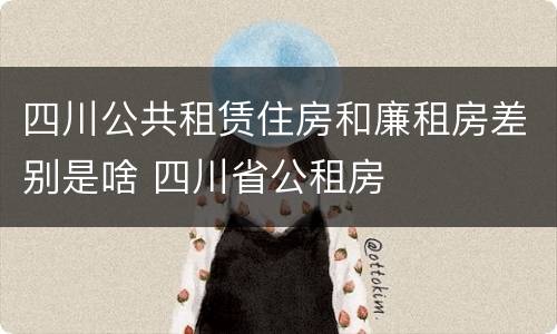 四川公共租赁住房和廉租房差别是啥 四川省公租房