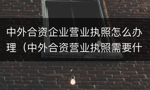 中外合资企业营业执照怎么办理（中外合资营业执照需要什么手续）