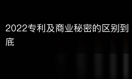 2022专利及商业秘密的区别到底