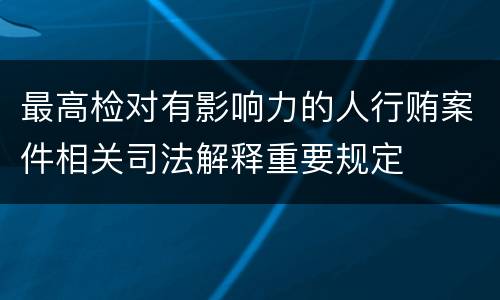 最高检对有影响力的人行贿案件相关司法解释重要规定
